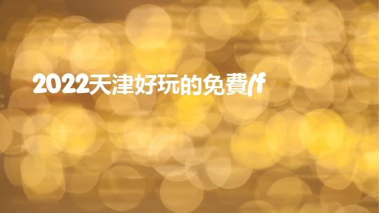 2022天津好玩的免費(fèi)公園有哪些（2022天津好玩的免費(fèi)公園有哪些呢）