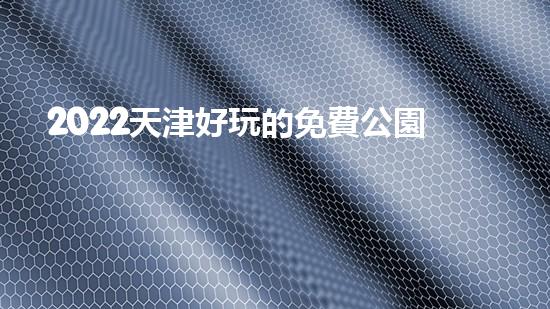 2022天津好玩的免費公園有哪些（2022天津好玩的免費公園有哪些呢）