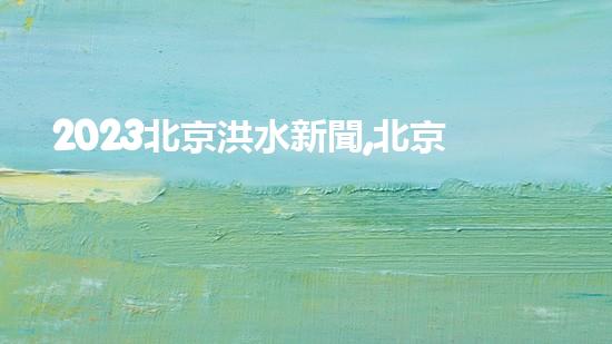 2023北京洪水新聞,北京泄洪了嗎最新消息（2023北京洪水新聞,北京泄洪了嗎最新消息視頻）