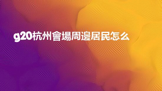 g20杭州會場周邊居民怎么辦（杭州g20會場對杭州市民有優(yōu)惠嗎）