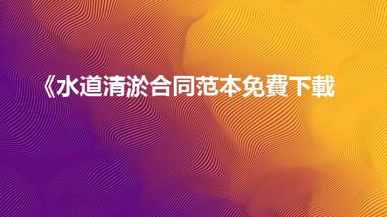 《水道清淤合同范本免費下載，讓你的水道暢通無阻！》