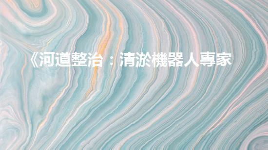 《河道整治：清淤機器人專家助力疏浚工程》
