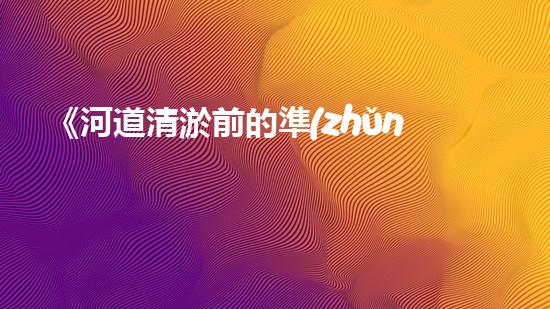 《河道清淤前的準(zhǔn)備：高效清理，確保暢通水流》