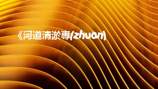 《河道清淤專(zhuān)家分享過(guò)渡經(jīng)驗(yàn)，助力治水工作順利進(jìn)行》