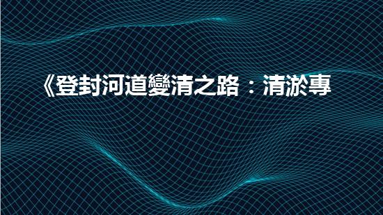 《登封河道變清之路：清淤專(zhuān)家的應(yīng)對(duì)策略與技巧》