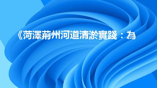 《菏澤荊州河道清淤實踐：為城市生態(tài)打開清道新篇章》