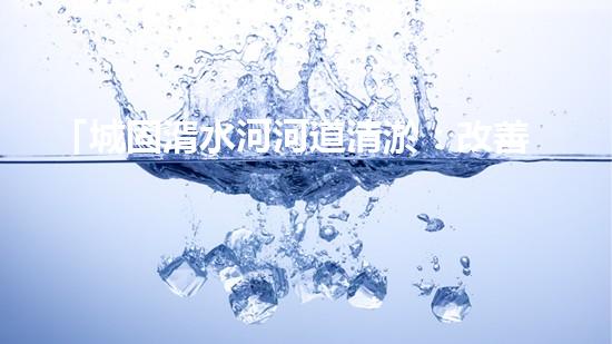「城固湑水河河道清淤：改善水環(huán)境、保護(hù)生態(tài)、促進(jìn)城市可持續(xù)發(fā)展」