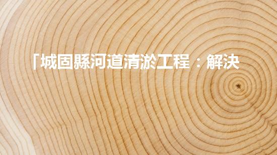 「城固縣河道清淤工程：解決水患、保衛(wèi)安全」