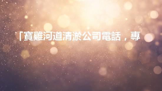 「寶雞河道清淤公司電話，專家為你解答清淤疑問」