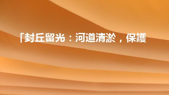 「封丘留光：河道清淤，保護(hù)美麗河山」