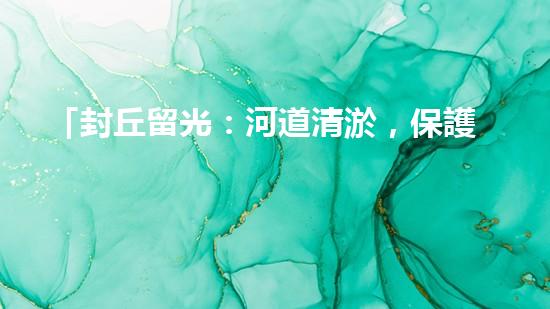 「封丘留光：河道清淤，保護美麗河山」