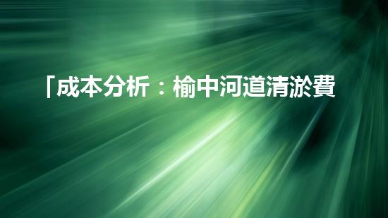 「成本分析：榆中河道清淤費(fèi)用估算及效益評估」