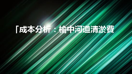 「成本分析：榆中河道清淤費用估算及效益評估」