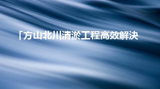 「方山北川清淤工程高效解決河道堵塞問(wèn)題」
