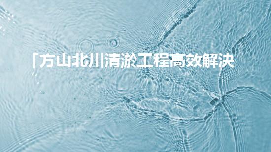 「方山北川清淤工程高效解決河道堵塞問題」