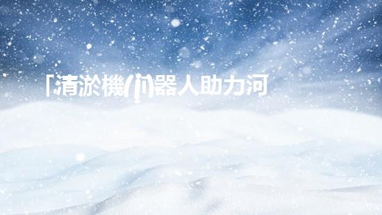 「清淤機(jī)器人助力河道保護(hù)，高效解決清淤難題」