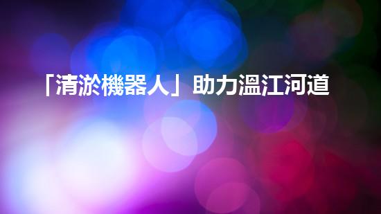 「清淤機器人」助力溫江河道，清澈流淌擁抱藍(lán)天