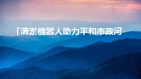 「清淤機器人助力平和市政河道暢通工程」