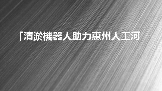 「清淤機器人助力惠州人工河道：高效、便捷、節(jié)省人力」