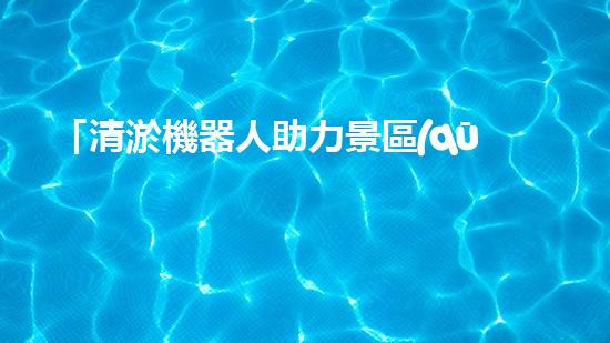 「清淤機器人助力景區(qū)河道保潔，暢享清新美景」