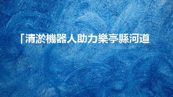 「清淤機器人助力樂亭縣河道暢通工程」