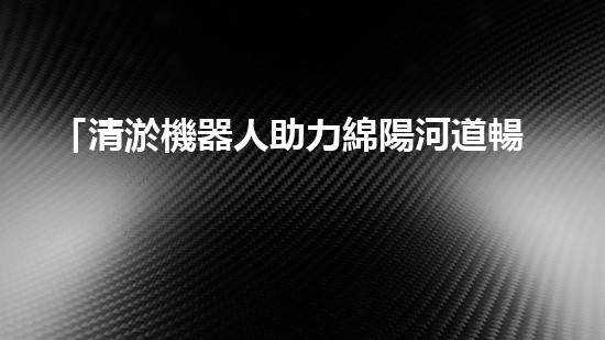 「清淤機器人助力綿陽河道暢通，重塑河岸風貌」