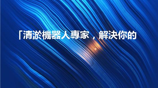 「清淤機器人專家，解決你的河道難題」
