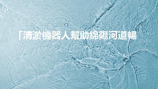 「清淤機器人幫助綿陽河道暢通無阻」