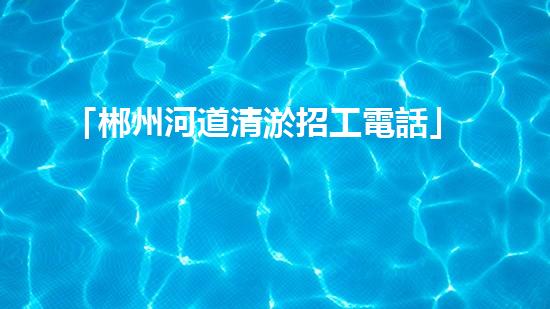 「郴州河道清淤招工電話」