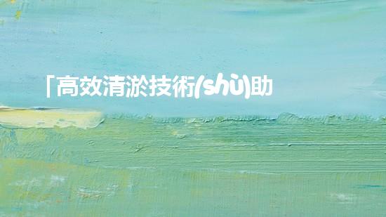 「高效清淤技術(shù)助力河道恢復(fù)：水作業(yè)拯救泥灘」