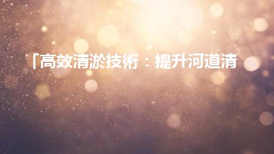 「高效清淤技術：提升河道清淤總量的全新方法」