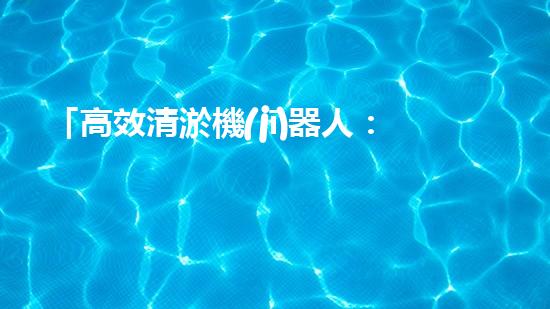 「高效清淤機(jī)器人：規(guī)范化河道清淤的利器」