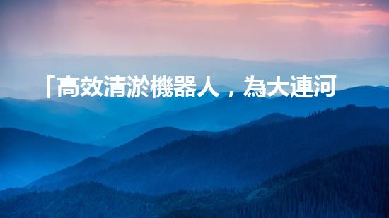 「高效清淤機器人，為大連河道帶來清爽新生」