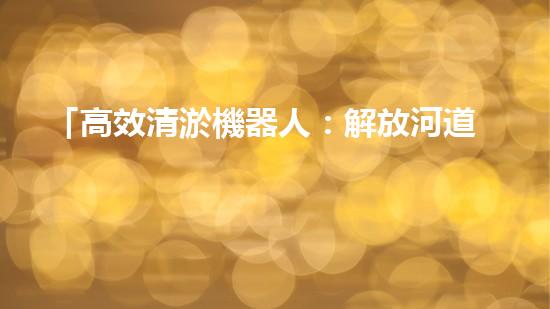 「高效清淤機器人：解放河道，保護水環(huán)境」