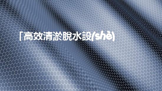「高效清淤脫水設(shè)備：解決河道污泥問(wèn)題的最佳選擇！」