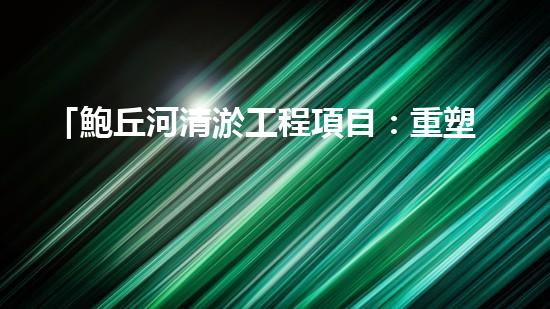 「鮑丘河清淤工程項目：重塑河道，保護(hù)生態(tài)」