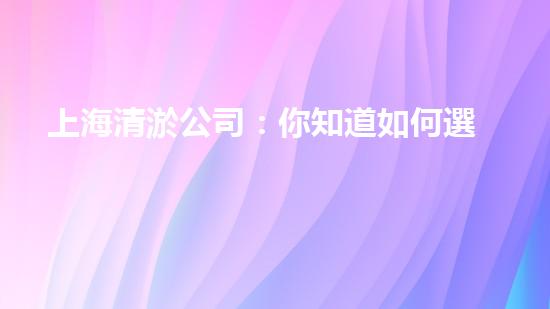 上海清淤公司：你知道如何選擇最佳合作伙伴嗎？