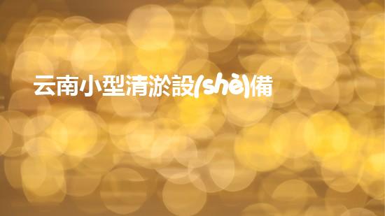 云南小型清淤設(shè)備廠家電話：尋找專業(yè)的解決合作伙伴