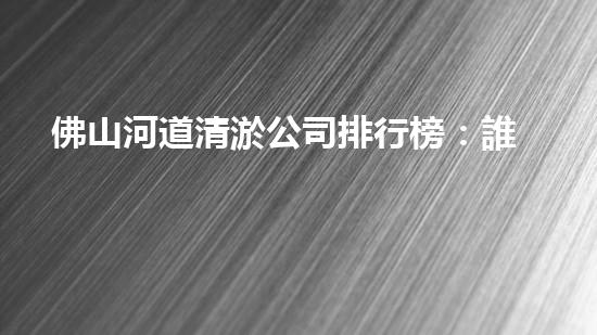 佛山河道清淤公司排行榜：誰是最強(qiáng)勁的清淤之王？