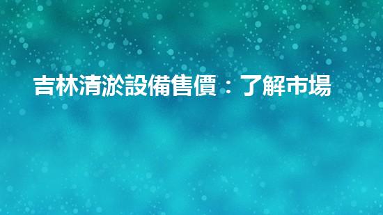 吉林清淤設備售價：了解市場最新動態(tài)