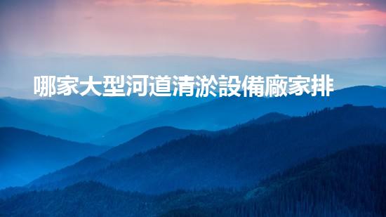 哪家大型河道清淤設備廠家排名第一？