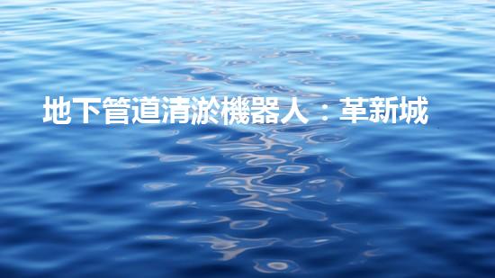 地下管道清淤機器人：革新城市維護的利器？