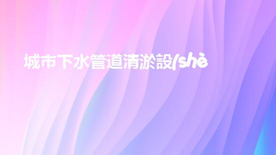 城市下水管道清淤設(shè)備提升水域效率的創(chuàng)新解決方案