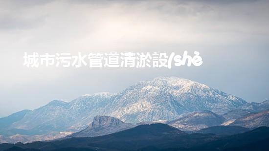 城市污水管道清淤設(shè)備解鎖水域深處的隱秘秘密！