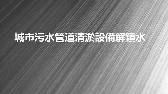 城市污水管道清淤設備解鎖水域深處的隱秘秘密！
