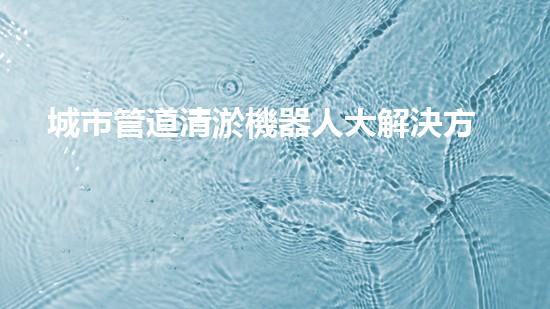 城市管道清淤機器人大解決方案：如何清除堵塞的管道？