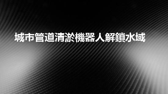 城市管道清淤機器人解鎖水域深處的秘密