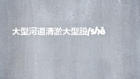 大型河道清淤大型設(shè)備清澈如新：解決水體淤泥問題的先進(jìn)技術(shù)