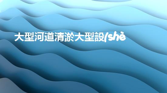 大型河道清淤大型設(shè)備清澈如新：解決水體淤泥問題的先進技術(shù)