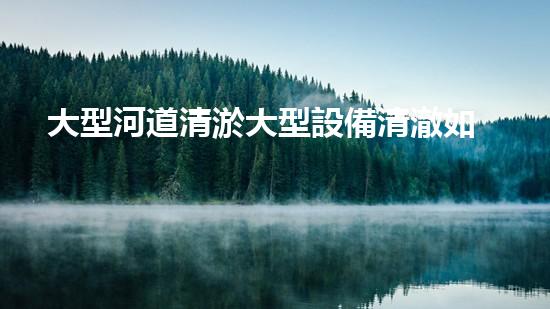 大型河道清淤大型設備清澈如新：解決水體淤泥問題的先進技術